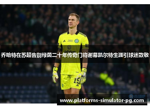 乔哈特在苏超告别绿茵二十年传奇门将谢幕凯尔特生涯引球迷致敬 乔哈特在苏超告别绿茵二十年传奇门将谢幕凯尔特生涯引球迷致敬