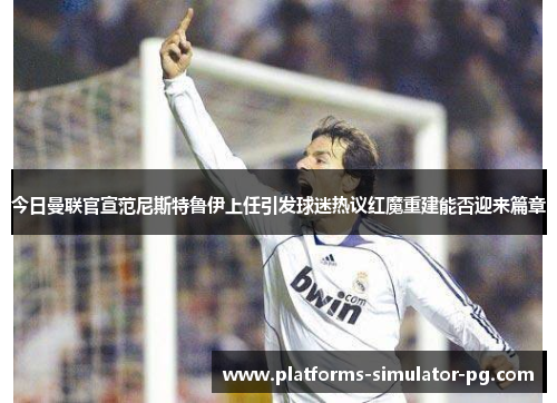 今日曼联官宣范尼斯特鲁伊上任引发球迷热议红魔重建能否迎来篇章 今日曼联官宣范尼斯特鲁伊上任引发球迷热议红魔重建能否迎来篇章