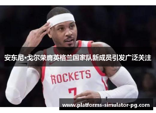 安东尼·戈尔荣膺英格兰国家队新成员引发广泛关注