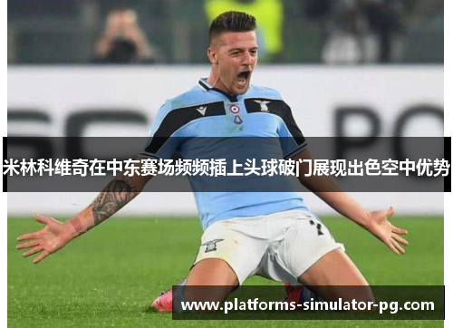 米林科维奇在中东赛场频频插上头球破门展现出色空中优势 米林科维奇在中东赛场频频插上头球破门展现出色空中优势