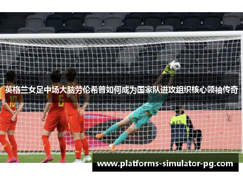 英格兰女足中场大脑劳伦希普如何成为国家队进攻组织核心领袖传奇 英格兰女足中场大脑劳伦希普如何成为国家队进攻组织核心领袖传奇