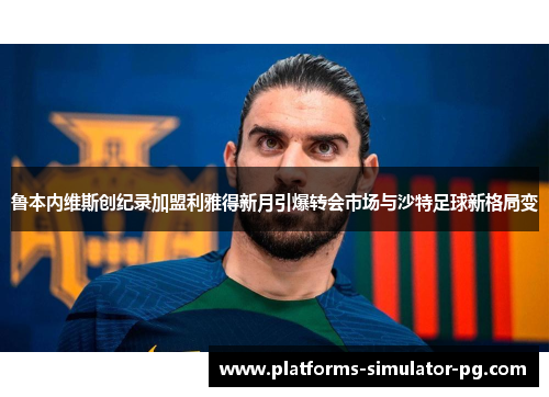 鲁本内维斯创纪录加盟利雅得新月引爆转会市场与沙特足球新格局变