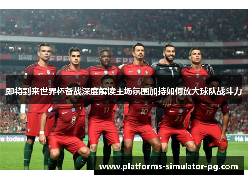 即将到来世界杯备战深度解读主场氛围加持如何放大球队战斗力